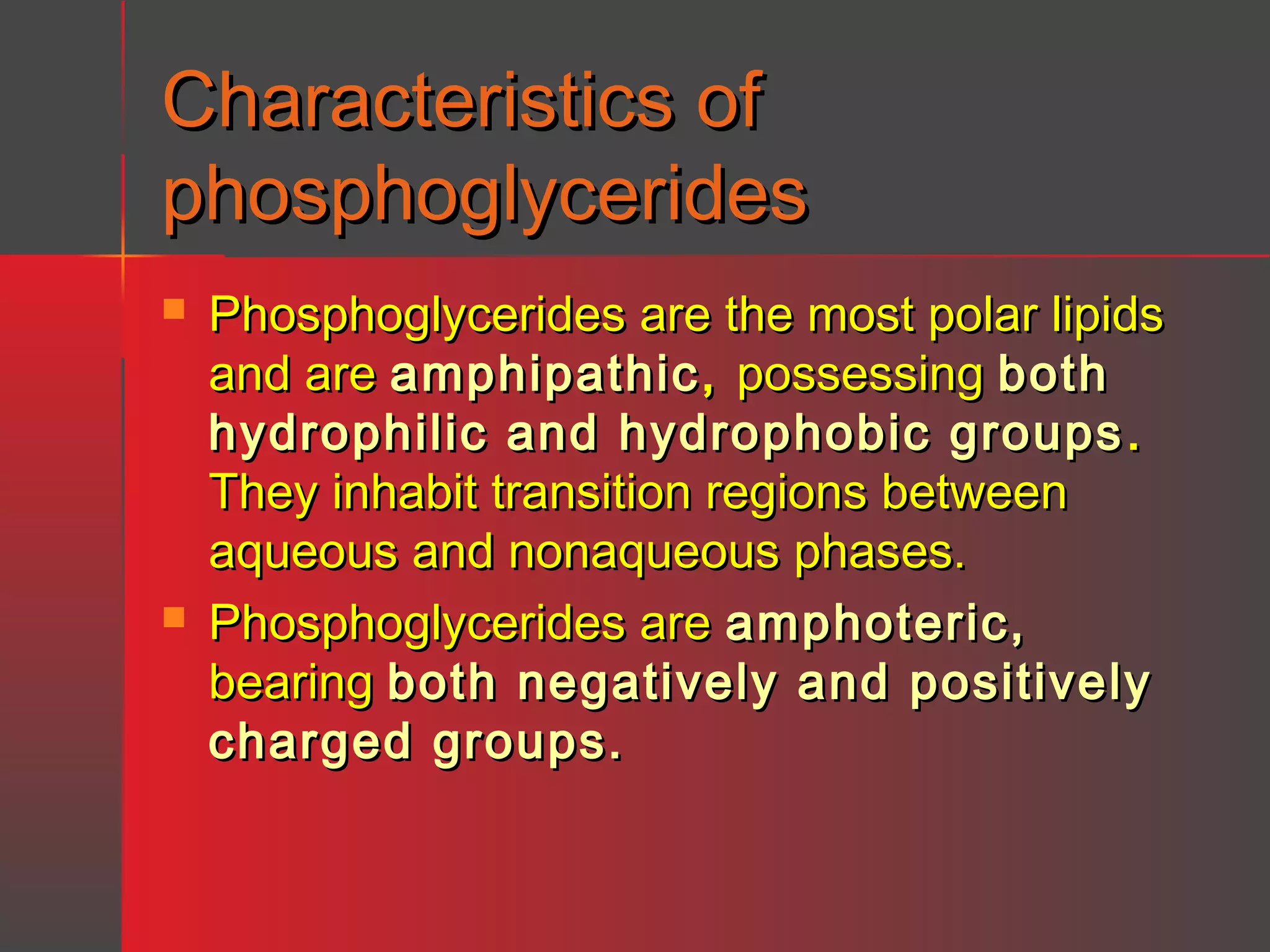 Characteristics of
phosphoglycerides




Phosphoglycerides are the most polar lipids
and are amphipathic , possessing both
hydrophilic and hydrophobic groups .
They inhabit transition regions between
aqueous and nonaqueous phases.
Phosphoglycerides are amphoteric,
bearing both negatively and positively
charged groups.

 