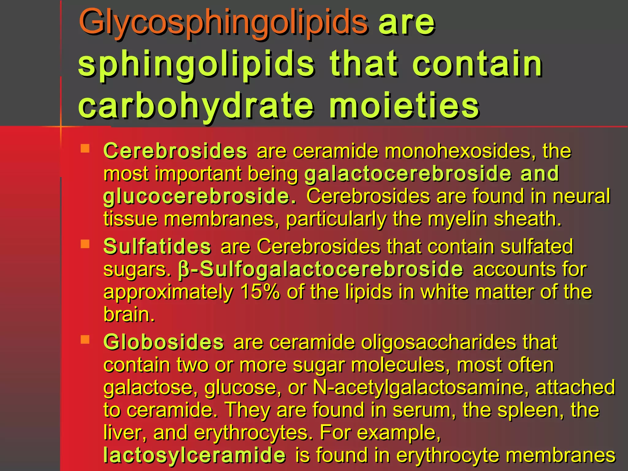 Glycosphingolipids are
sphingolipids that contain
carbohydrate moieties






Cerebrosides are ceramide monohexosides, the
most important being galactocerebroside and
glucocerebroside. Cerebrosides are found in neural
tissue membranes, particularly the myelin sheath.
Sulfatides are Cerebrosides that contain sulfated
sugars. β -Sulfogalactocerebroside accounts for
approximately 15% of the lipids in white matter of the
brain.
Globosides are ceramide oligosaccharides that
contain two or more sugar molecules, most often
galactose, glucose, or N-acetylgalactosamine, attached
to ceramide. They are found in serum, the spleen, the
liver, and erythrocytes. For example,
lactosylceramide is found in erythrocyte membranes

 