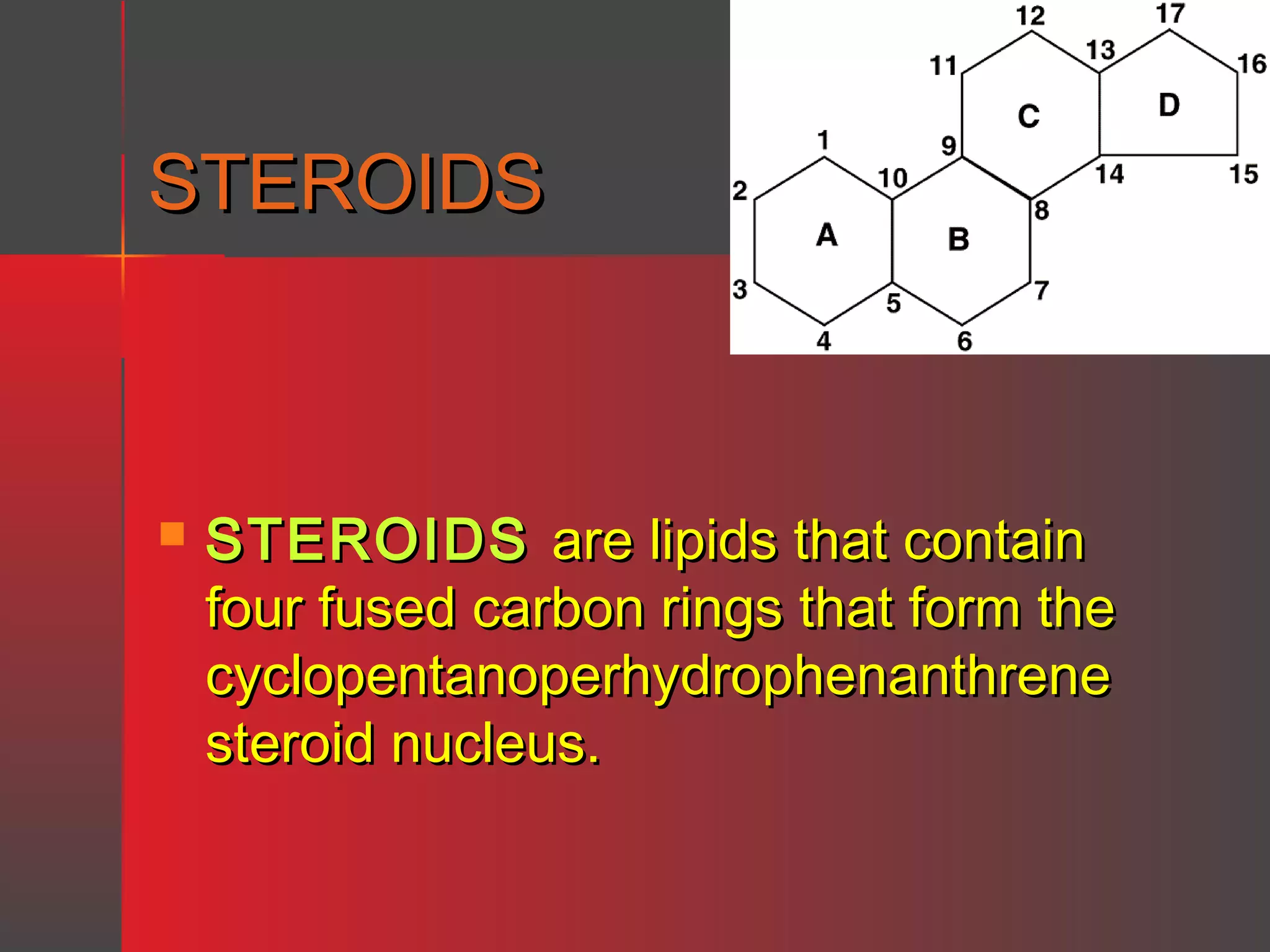 STEROIDS



STEROIDS are lipids that contain
four fused carbon rings that form the
cyclopentanoperhydrophenanthrene
steroid nucleus.

 