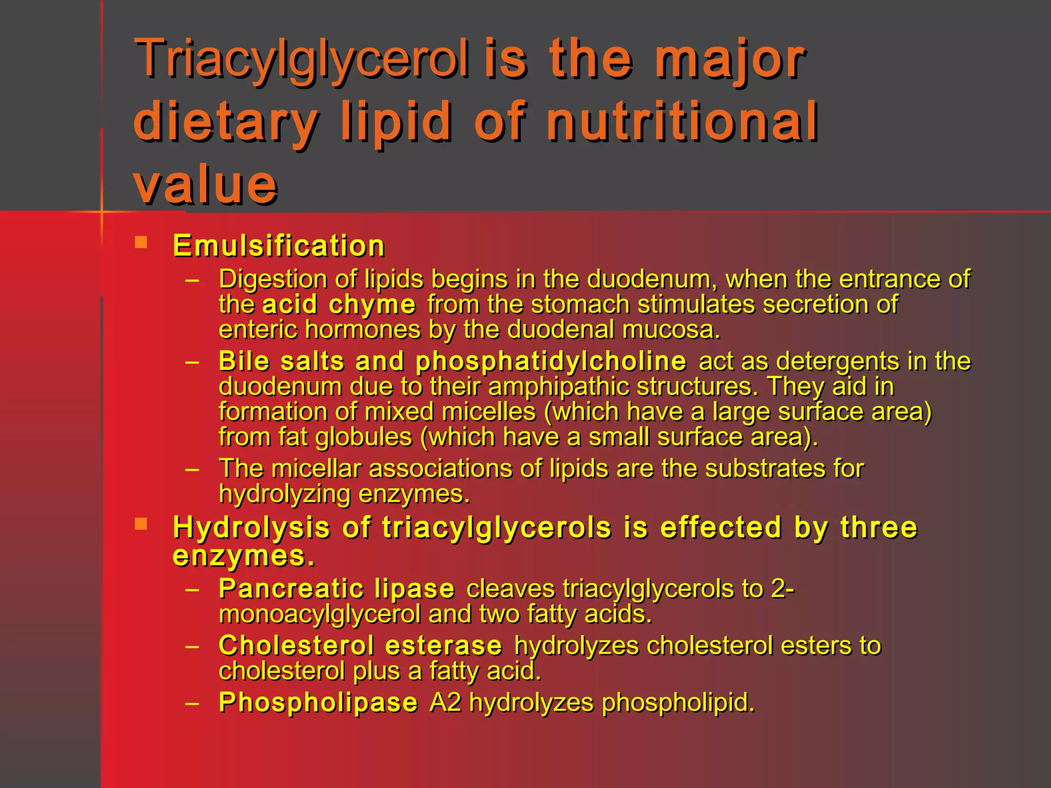 Triacylglycerol is
dietary lipid of
value


the major
nutritional

Emulsification

– Digestion of lipids begins in the duodenum, when the entrance of
the acid chyme from the stomach stimulates secretion of
enteric hormones by the duodenal mucosa.
– Bile salts and phosphatidylcholine act as detergents in the
duodenum due to their amphipathic structures. They aid in
formation of mixed micelles (which have a large surface area)
from fat globules (which have a small surface area).
– The micellar associations of lipids are the substrates for
hydrolyzing enzymes.



Hydrolysis of triacylglycerols is effected by three
enzymes.
– Pancreatic lipase cleaves triacylglycerols to 2monoacylglycerol and two fatty acids.
– Cholesterol esterase hydrolyzes cholesterol esters to
cholesterol plus a fatty acid.
– Phospholipase A2 hydrolyzes phospholipid.

 