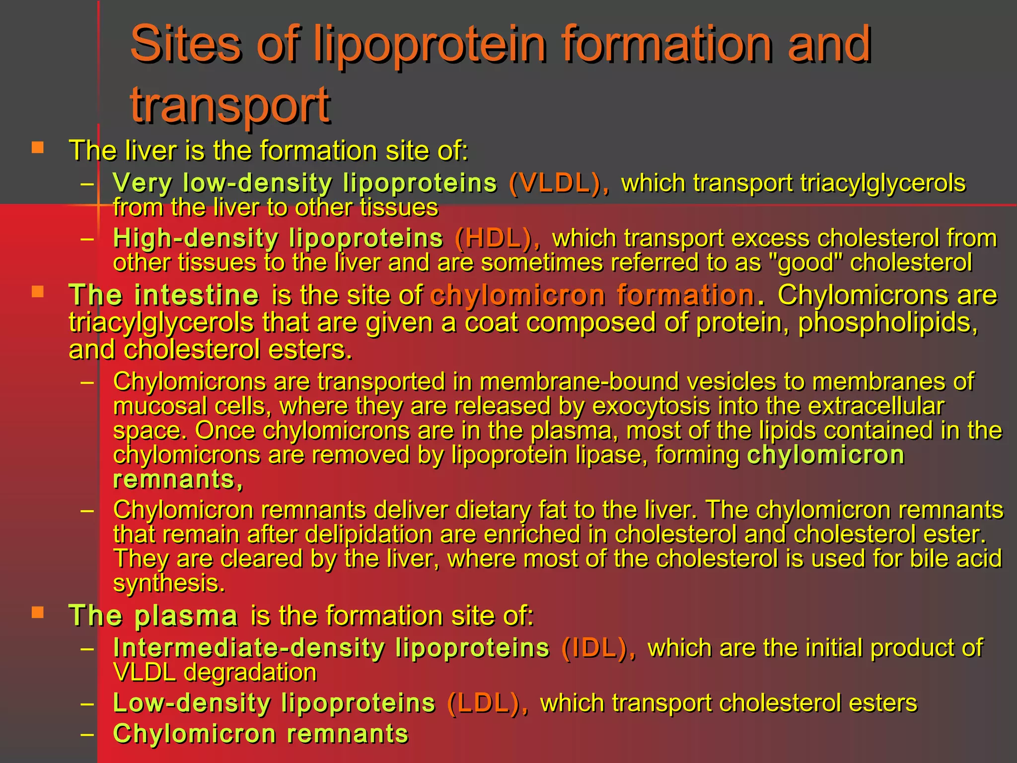 Sites of lipoprotein formation and
transport



The liver is the formation site of:

– Very low-density lipoproteins (VLDL), which transport triacylglycerols
from the liver to other tissues
– High-density lipoproteins (HDL), which transport excess cholesterol from
other tissues to the liver and are sometimes referred to as "good" cholesterol



The intestine is the site of chylomicron formation . Chylomicrons are
triacylglycerols that are given a coat composed of protein, phospholipids,
and cholesterol esters.

– Chylomicrons are transported in membrane-bound vesicles to membranes of
mucosal cells, where they are released by exocytosis into the extracellular
space. Once chylomicrons are in the plasma, most of the lipids contained in the
chylomicrons are removed by lipoprotein lipase, forming chylomicron
remnants,
– Chylomicron remnants deliver dietary fat to the liver. The chylomicron remnants
that remain after delipidation are enriched in cholesterol and cholesterol ester.
They are cleared by the liver, where most of the cholesterol is used for bile acid
synthesis.



The plasma is the formation site of:

– Intermediate-density lipoproteins (IDL), which are the initial product of
VLDL degradation
– Low-density lipoproteins (LDL), which transport cholesterol esters
– Chylomicron remnants

 
