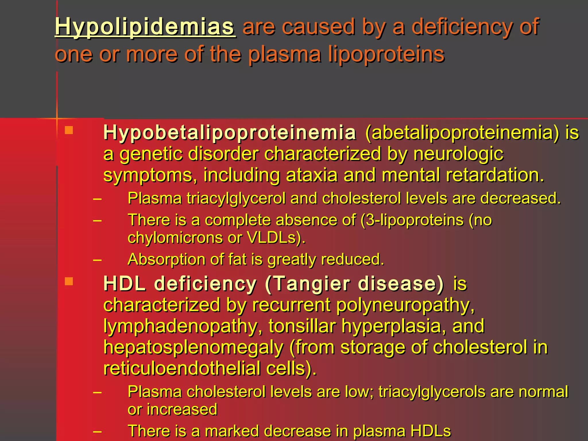 Hypolipidemias are caused by a deficiency of
one or more of the plasma lipoproteins


–
–
–


–
–

Hypobetalipoproteinemia (abetalipoproteinemia) is
a genetic disorder characterized by neurologic
symptoms, including ataxia and mental retardation.
Plasma triacylglycerol and cholesterol levels are decreased.
There is a complete absence of (3-lipoproteins (no
chylomicrons or VLDLs).
Absorption of fat is greatly reduced.

HDL deficiency (Tangier disease) is
characterized by recurrent polyneuropathy,
lymphadenopathy, tonsillar hyperplasia, and
hepatosplenomegaly (from storage of cholesterol in
reticuloendothelial cells).

Plasma cholesterol levels are low; triacylglycerols are normal
or increased
There is a marked decrease in plasma HDLs

 
