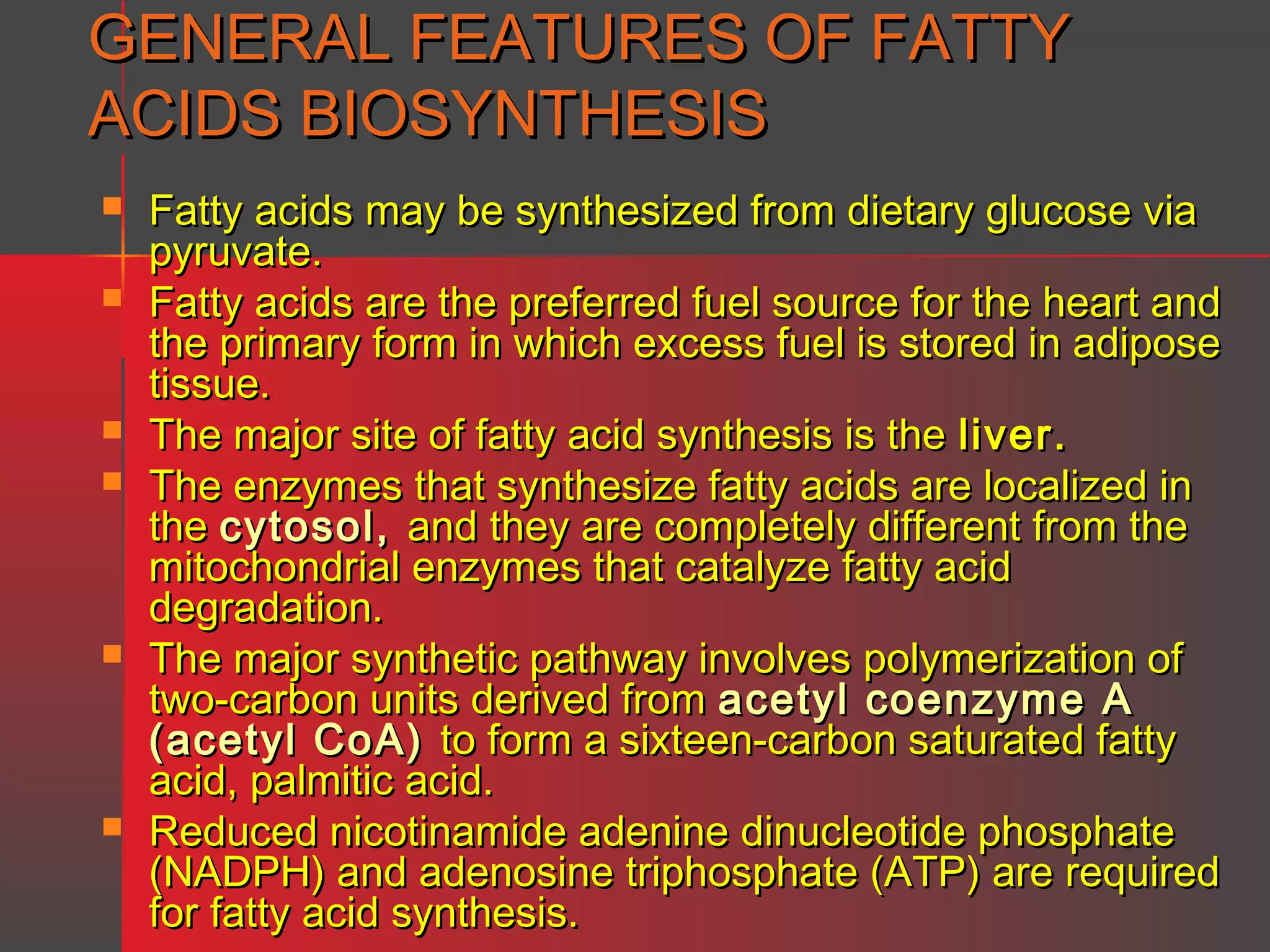 GENERAL FEATURES OF FATTY
ACIDS BIOSYNTHESIS










Fatty acids may be synthesized from dietary glucose via
pyruvate.
Fatty acids are the preferred fuel source for the heart and
the primary form in which excess fuel is stored in adipose
tissue.
The major site of fatty acid synthesis is the liver.
The enzymes that synthesize fatty acids are localized in
the cytosol, and they are completely different from the
mitochondrial enzymes that catalyze fatty acid
degradation.
The major synthetic pathway involves polymerization of
two-carbon units derived from acetyl coenzyme A
(acetyl CoA) to form a sixteen-carbon saturated fatty
acid, palmitic acid.
Reduced nicotinamide adenine dinucleotide phosphate
(NADPH) and adenosine triphosphate (ATP) are required
for fatty acid synthesis.

 