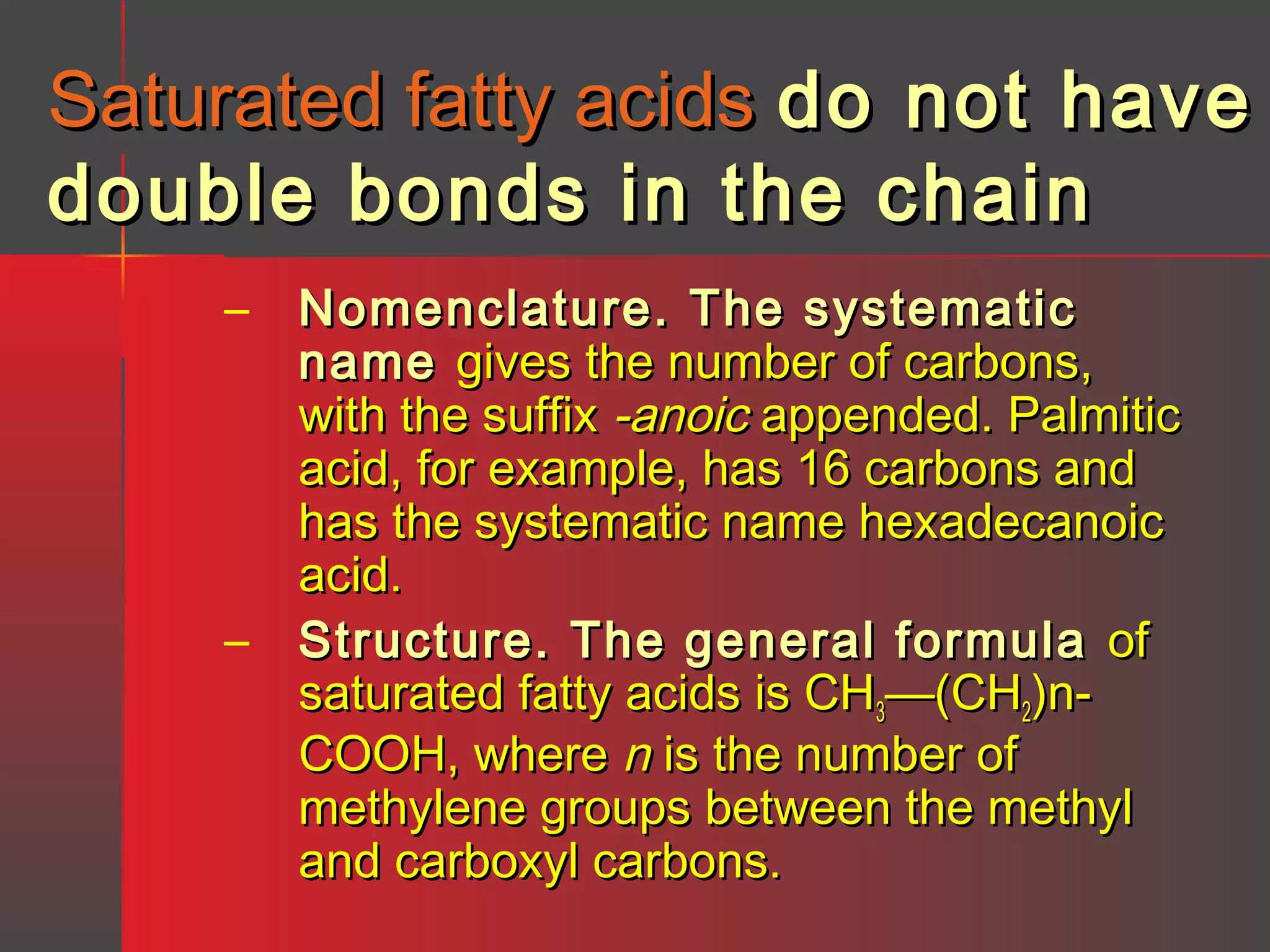 Saturated fatty acids do not have
double bonds in the chain
– Nomenclature. The systematic
name gives the number of carbons,
with the suffix -anoic appended. Palmitic
acid, for example, has 16 carbons and
has the systematic name hexadecanoic
acid.
– Structure. The general formula of
saturated fatty acids is CH3—(CH2)nCOOH, where n is the number of
methylene groups between the methyl
and carboxyl carbons.

 