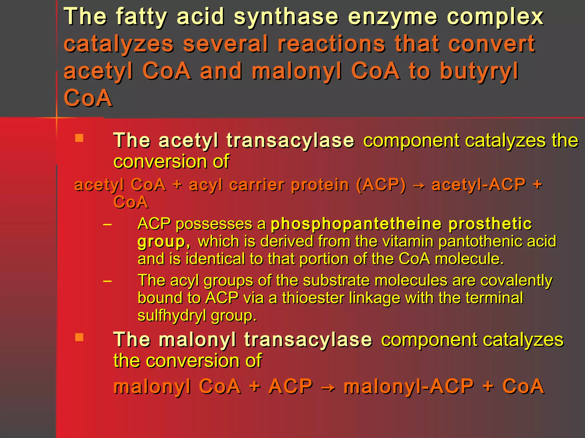 The fatty acid synthase enzyme complex
catalyzes several reactions that convert
acetyl CoA and malonyl CoA to butyryl
CoA


The acetyl transacylase component catalyzes the
conversion of

acetyl CoA + acyl carrier protein (ACP) → acetyl-ACP +
CoA
–
ACP possesses a phosphopantetheine prosthetic
group, which is derived from the vitamin pantothenic acid
and is identical to that portion of the CoA molecule.
–
The acyl groups of the substrate molecules are covalently
bound to ACP via a thioester linkage with the terminal
sulfhydryl group.


The malonyl transacylase component catalyzes
the conversion of
malonyl CoA + ACP → malonyl-ACP + CoA

 