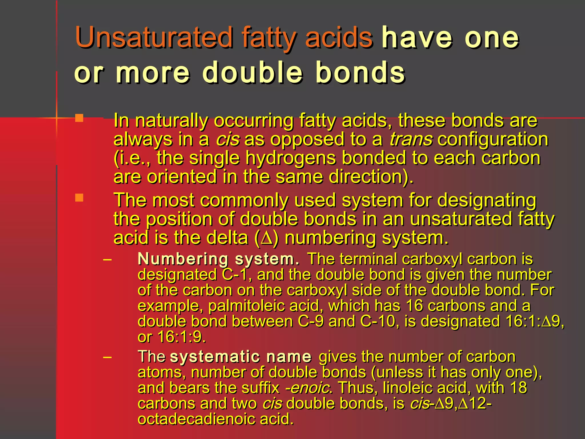 Unsaturated fatty acids have one
or more double bonds




–

–

In naturally occurring fatty acids, these bonds are
always in a cis as opposed to a trans configuration
(i.e., the single hydrogens bonded to each carbon
are oriented in the same direction).
The most commonly used system for designating
the position of double bonds in an unsaturated fatty
acid is the delta (∆) numbering system.

Numbering system. The terminal carboxyl carbon is
designated C-1, and the double bond is given the number
of the carbon on the carboxyl side of the double bond. For
example, palmitoleic acid, which has 16 carbons and a
double bond between C-9 and C-10, is designated 16:1:∆9,
or 16:1:9.
The systematic name gives the number of carbon
atoms, number of double bonds (unless it has only one),
and bears the suffix -enoic. Thus, linoleic acid, with 18
carbons and two cis double bonds, is cis-∆9,∆12octadecadienoic acid.

 
