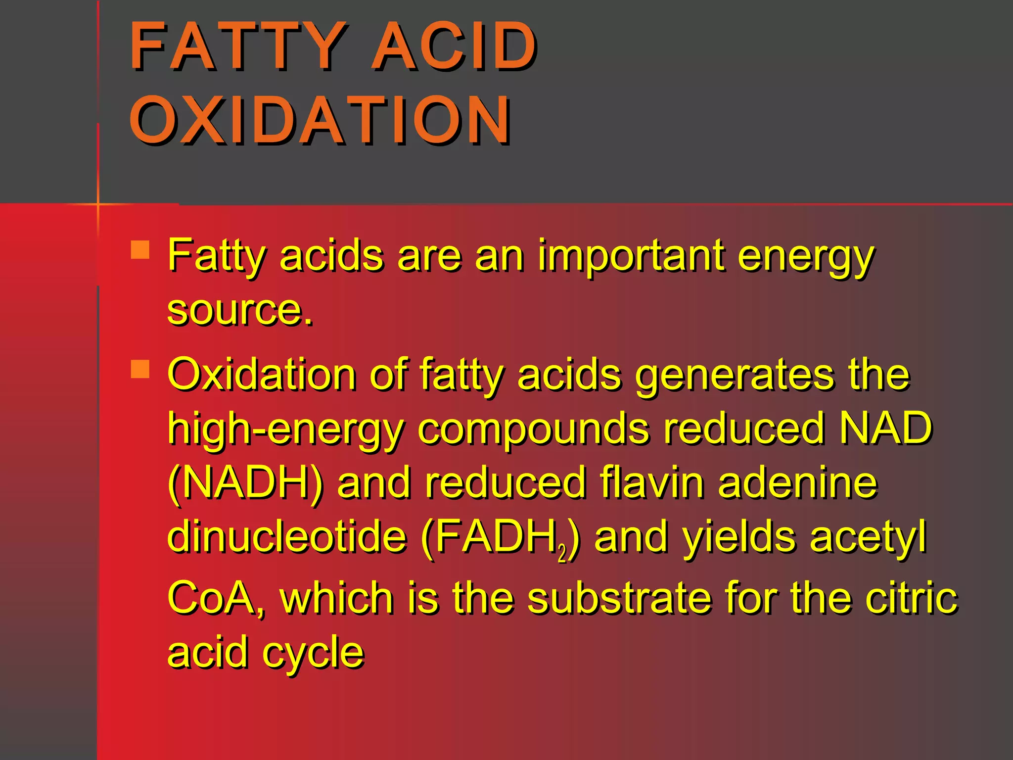 FATTY ACID
OXIDATION




Fatty acids are an important energy
source.
Oxidation of fatty acids generates the
high-energy compounds reduced NAD
(NADH) and reduced flavin adenine
dinucleotide (FADH2) and yields acetyl
CoA, which is the substrate for the citric
acid cycle

 