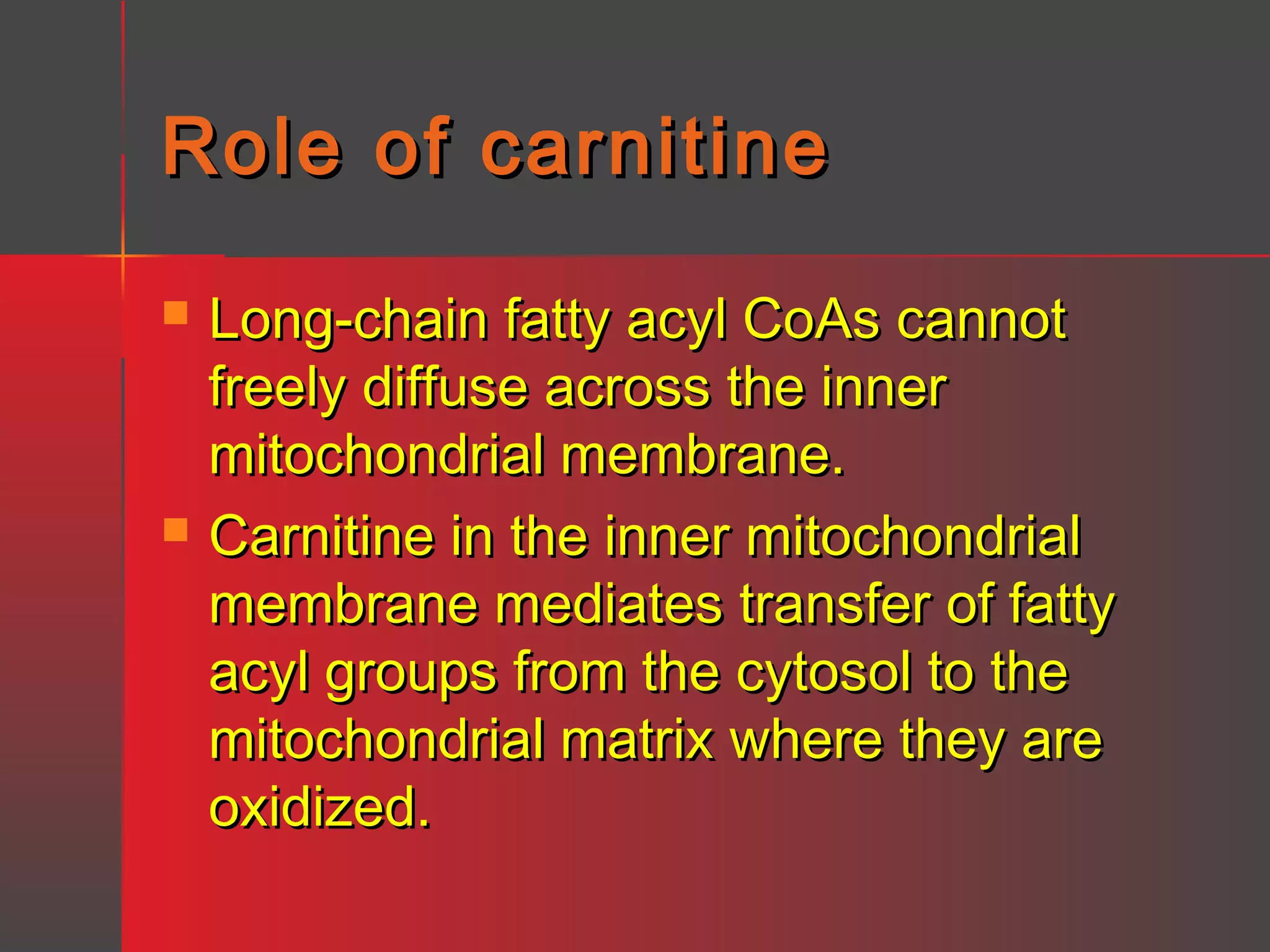 Role of carnitine




Long-chain fatty acyl CoAs cannot
freely diffuse across the inner
mitochondrial membrane.
Carnitine in the inner mitochondrial
membrane mediates transfer of fatty
acyl groups from the cytosol to the
mitochondrial matrix where they are
oxidized.

 