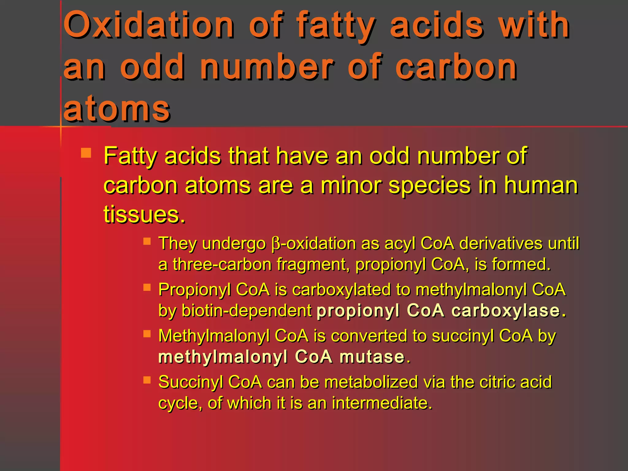 Oxidation of fatty acids with
an odd number of carbon
atoms


Fatty acids that have an odd number of
carbon atoms are a minor species in human
tissues.








They undergo β-oxidation as acyl CoA derivatives until
a three-carbon fragment, propionyl CoA, is formed.
Propionyl CoA is carboxylated to methylmalonyl CoA
by biotin-dependent propionyl CoA carboxylase .
Methylmalonyl CoA is converted to succinyl CoA by
methylmalonyl CoA mutase .
Succinyl CoA can be metabolized via the citric acid
cycle, of which it is an intermediate.

 