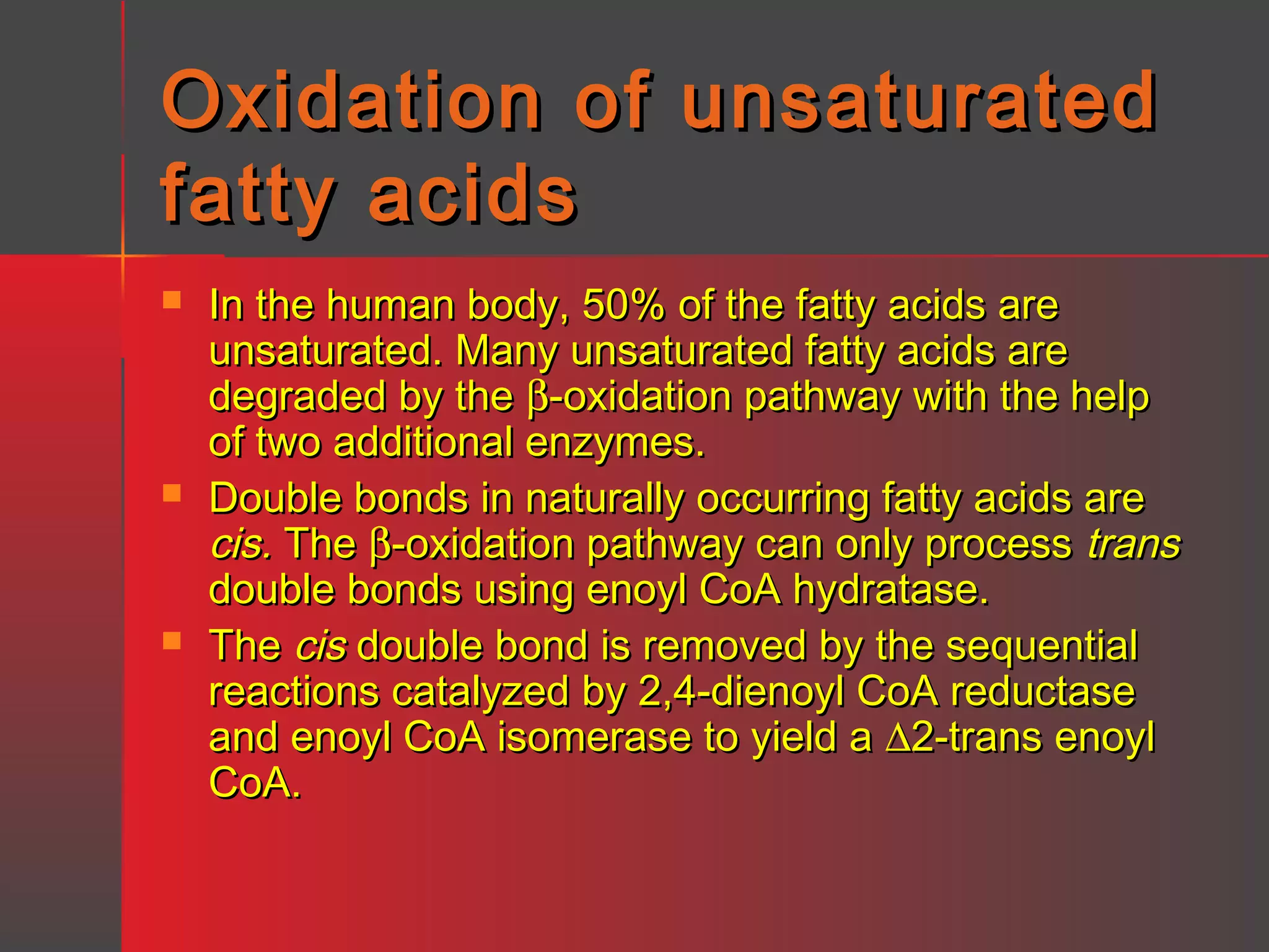 Oxidation of unsaturated
fatty acids






In the human body, 50% of the fatty acids are
unsaturated. Many unsaturated fatty acids are
degraded by the β-oxidation pathway with the help
of two additional enzymes.
Double bonds in naturally occurring fatty acids are
cis. The β-oxidation pathway can only process trans
double bonds using enoyl CoA hydratase.
The cis double bond is removed by the sequential
reactions catalyzed by 2,4-dienoyl CoA reductase
and enoyl CoA isomerase to yield a ∆2-trans enoyl
CoA.

 