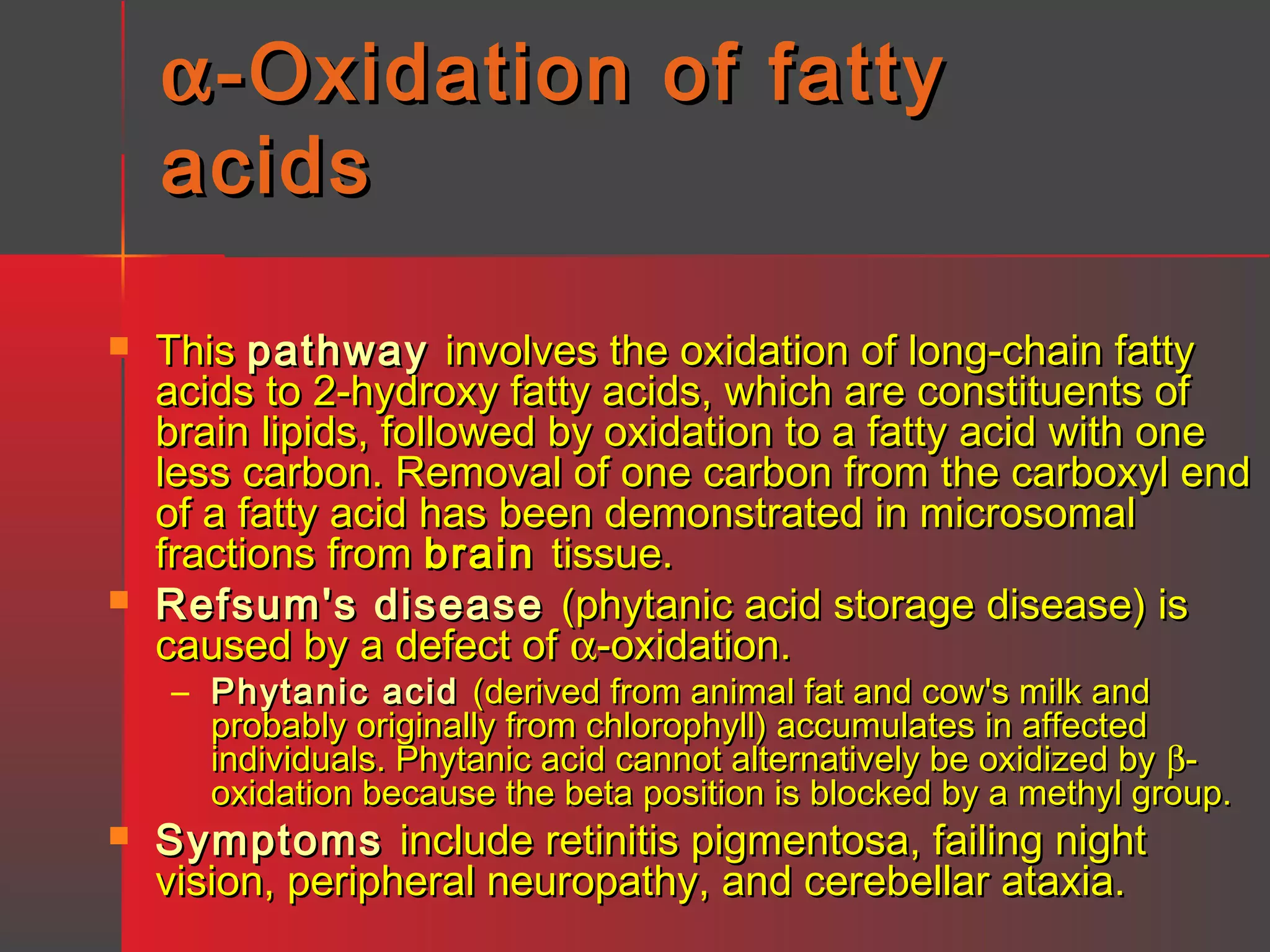 α -Oxidation of fatty
acids




This pathway involves the oxidation of long-chain fatty
acids to 2-hydroxy fatty acids, which are constituents of
brain lipids, followed by oxidation to a fatty acid with one
less carbon. Removal of one carbon from the carboxyl end
of a fatty acid has been demonstrated in microsomal
fractions from brain tissue.
Refsum's disease (phytanic acid storage disease) is
caused by a defect of α-oxidation.
– Phytanic acid (derived from animal fat and cow's milk and
probably originally from chlorophyll) accumulates in affected
individuals. Phytanic acid cannot alternatively be oxidized by βoxidation because the beta position is blocked by a methyl group.



Symptoms include retinitis pigmentosa, failing night
vision, peripheral neuropathy, and cerebellar ataxia.

 