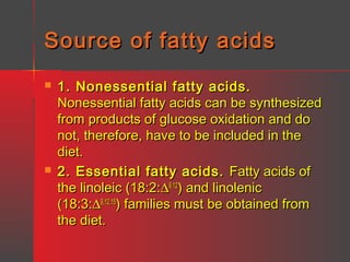 Source of fatty acids




1. Nonessential fatty acids.
Nonessential fatty acids can be synthesized
from products of glucose oxidation and do
not, therefore, have to be included in the
diet.
2. Essential fatty acids. Fatty acids of
the linoleic (18:2:∆9,12) and linolenic
(18:3:∆9,12,15) families must be obtained from
the diet.

 