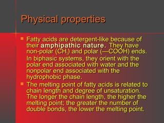 Physical properties




Fatty acids are detergent-like because of
their amphipathic nature . They have
non-polar (CH3) and polar (—COOH) ends.
In biphasic systems, they orient with the
polar end associated with water and the
nonpolar end associated with the
hydrophobic phase.
The melting point of fatty acids is related to
chain length and degree of unsaturation.
The longer the chain length, the higher the
melting point; the greater the number of
double bonds, the lower the melting point.

 