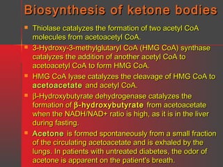 Biosynthesis of ketone bodies










Thiolase catalyzes the formation of two acetyl CoA
molecules from acetoacetyl CoA.
3-Hydroxy-3-methylglutaryl CoA (HMG CoA) synthase
catalyzes the addition of another acetyl CoA to
acetoacetyl CoA to form HMG CoA.
HMG CoA lyase catalyzes the cleavage of HMG CoA to
acetoacetate and acetyl CoA.
β-Hydroxybutyrate dehydrogenase catalyzes the
formation of β -hydroxybutyrate from acetoacetate
when the NADH/NAD+ ratio is high, as it is in the liver
during fasting.
Acetone is formed spontaneously from a small fraction
of the circulating acetoacetate and is exhaled by the
lungs. In patients with untreated diabetes, the odor of
acetone is apparent on the patient's breath.

 