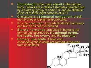 







Cholestero l is the major sterol in the human
body. Sterols are a class of steroids characterized
by a hydroxyl group at carbon 3, and an aliphatic
chain of at least eight carbons at C-17.
Cholesterol is a structural component of cell
membranes and plasma lipoproteins.
It is the precursor from which steroid hormones
and bile acids are synthesized.
Steroid hormones produced in humans are
formed and secreted by the adrenal cortex,
the testis, the ovary , and the placenta .
Primary bile acids . Cholic and
chenodeoxycholic acids are formed in the liver
from cholesterol

 
