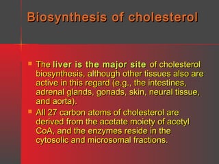 Biosynthesis of cholesterol





The liver is the major site of cholesterol
biosynthesis, although other tissues also are
active in this regard (e.g., the intestines,
adrenal glands, gonads, skin, neural tissue,
and aorta).
All 27 carbon atoms of cholesterol are
derived from the acetate moiety of acetyl
CoA, and the enzymes reside in the
cytosolic and microsomal fractions.

 