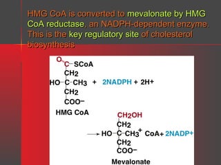 HMG CoA is converted to mevalonate by HMG
CoA reductase, an NADPH-dependent enzyme.
This is the key regulatory site of cholesterol
biosynthesis

 