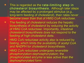 







This is regarded as the rate-limiting step in
cholesterol biosynthesis. Although later steps
may be affected by a prolonged stimulus (e.g.,
long-term feeding of cholesterol), their rates never
become lower than that of HMG CoA reductase.
The feeding of cholesterol reduces the hepatic
biosynthesis of cholesterol by reducing the activity
of HMG CoA reductase. Importantly, intestinal
cholesterol biosynthesis does not respond to the
feeding of high-cholesterol diets.
HMG CoA reductase activity also is reduced by
fasting, which limits the availability of acetyl CoA
and NADPH for cholesterol biosynthesis.
HMG CoA reductase undergoes reversible
phosphorylation-dephosphorylation; the
phosphorylated enzyme is less active than the
dephosphorylated form.

 