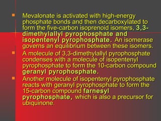 





Mevalonate is activated with high-energy
phosphate bonds and then decarboxylated to
form the five-carbon isoprenoid isomers, 3,3dimethylallyl pyrophosphate and
isopentenyl pyrophosphate . An isomerase
governs an equilibrium between these isomers.
A molecule of 3,3-dimethylallyl pyrophosphate
condenses with a molecule of isopentenyl
pyrophosphate to form the 10-carbon compound
geranyl pyrophosphate .
Another molecule of isopentenyl pyrophosphate
reacts with geranyl pyrophosphate to form the
15-carbon compound farnesyl
pyrophosphate , which is also a precursor for
ubiquinone.

 
