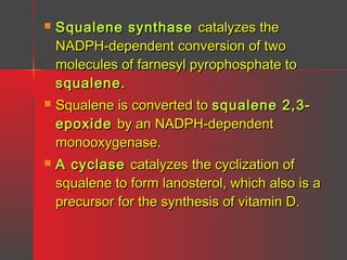 

Squalene synthase catalyzes the
NADPH-dependent conversion of two
molecules of farnesyl pyrophosphate to
squalene .



Squalene is converted to squalene 2,3epoxide by an NADPH-dependent
monooxygenase.



A cyclase catalyzes the cyclization of
squalene to form lanosterol, which also is a
precursor for the synthesis of vitamin D.

 