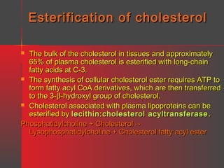 Esterification of cholesterol
The bulk of the cholesterol in tissues and approximately
65% of plasma cholesterol is esterified with long-chain
fatty acids at C-3.
 The synthesis of cellular cholesterol ester requires ATP to
form fatty acyl CoA derivatives, which are then transferred
to the 3-β-hydroxyl group of cholesterol.
 Cholesterol associated with plasma lipoproteins can be
esterified by lecithin:cholesterol acyltransferase .
Phosphatidylcholine + Cholesterol →
Lysophosphatidylcholine + Cholesterol fatty acyl ester


 