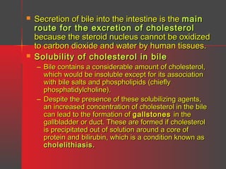 



Secretion of bile into the intestine is the main
route for the excretion of cholesterol
because the steroid nucleus cannot be oxidized
to carbon dioxide and water by human tissues.
Solubility of cholesterol in bile
– Bile contains a considerable amount of cholesterol,
which would be insoluble except for its association
with bile salts and phospholipids (chiefly
phosphatidylcholine).
– Despite the presence of these solubilizing agents,
an increased concentration of cholesterol in the bile
can lead to the formation of gallstones in the
gallbladder or duct. These are formed if cholesterol
is precipitated out of solution around a core of
protein and bilirubin, which is a condition known as
cholelithiasis.

 
