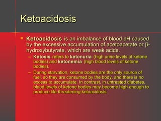 Ketoacidosis


Ketoacidosis is an imbalance of blood pH caused
by the excessive accumulation of acetoacetate or βhydroxybutyrate, which are weak acids.
– Ketosis refers to ketonuria (high urine levels of ketone
bodies) and ketonemia (high blood levels of ketone
bodies).
– During starvation, ketone bodies are the only source of
fuel, so they are consumed by the body, and there is no
excess to accumulate. In contrast, in untreated diabetes,
blood levels of ketone bodies may become high enough to
produce life-threatening ketoacidosis

 