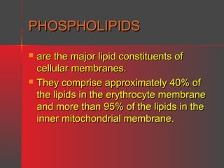 PHOSPHOLIPIDS




are the major lipid constituents of
cellular membranes.
They comprise approximately 40% of
the lipids in the erythrocyte membrane
and more than 95% of the lipids in the
inner mitochondrial membrane.

 