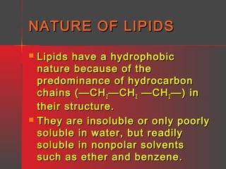 NATURE OF LIPIDS




Lipids have a hydrophobic
nature because of the
predominance of hydrocarbon
chains (—CH 2 —CH 2 —CH 2 —) in
their structure.
They are insoluble or only poorly
soluble in water, but readily
soluble in nonpolar solvents
such as ether and benzene.

 