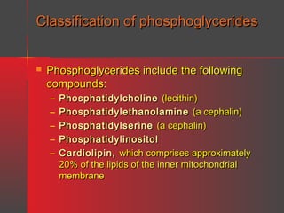 Classification of phosphoglycerides


Phosphoglycerides include the following
compounds:
–
–
–
–
–

Phosphatidylcholine (lecithin)
Phosphatidylethanolamine (a cephalin)
Phosphatidylserine (a cephalin)
Phosphatidylinositol
Cardiolipin, which comprises approximately
20% of the lipids of the inner mitochondrial
membrane

 