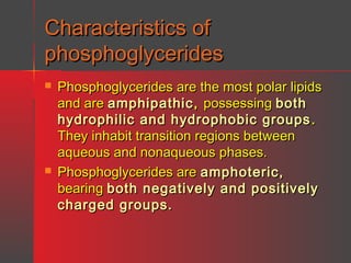 Characteristics of
phosphoglycerides




Phosphoglycerides are the most polar lipids
and are amphipathic , possessing both
hydrophilic and hydrophobic groups .
They inhabit transition regions between
aqueous and nonaqueous phases.
Phosphoglycerides are amphoteric,
bearing both negatively and positively
charged groups.

 