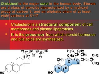 Cholesterol is the major sterol in the human body. Sterols
are a class of steroids characterized by a hydroxyl
group at carbon 3, and an aliphatic chain of at least
eight carbons at C-17




Cholesterol is a structural component of cell
membranes and plasma lipoproteins.
It is the precursor from which steroid hormones
and bile acids are synthesized.

 