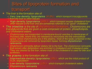 Sites of lipoprotein formation and
transport



The liver is the formation site of:

– Very low-density lipoproteins (VLDL), which transport triacylglycerols
from the liver to other tissues
– High-density lipoproteins (HDL), which transport excess cholesterol from
other tissues to the liver and are sometimes referred to as "good" cholesterol



The intestine is the site of chylomicron formation . Chylomicrons are
triacylglycerols that are given a coat composed of protein, phospholipids,
and cholesterol esters.

– Chylomicrons are transported in membrane-bound vesicles to membranes of
mucosal cells, where they are released by exocytosis into the extracellular
space. Once chylomicrons are in the plasma, most of the lipids contained in the
chylomicrons are removed by lipoprotein lipase, forming chylomicron
remnants,
– Chylomicron remnants deliver dietary fat to the liver. The chylomicron remnants
that remain after delipidation are enriched in cholesterol and cholesterol ester.
They are cleared by the liver, where most of the cholesterol is used for bile acid
synthesis.



The plasma is the formation site of:

– Intermediate-density lipoproteins (IDL), which are the initial product of
VLDL degradation
– Low-density lipoproteins (LDL), which transport cholesterol esters
– Chylomicron remnants

 
