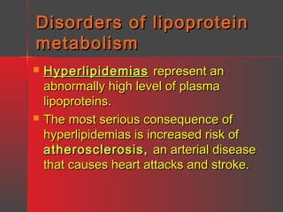 Disorders of lipoprotein
metabolism




Hyperlipidemias represent an
abnormally high level of plasma
lipoproteins.
The most serious consequence of
hyperlipidemias is increased risk of
atherosclerosis, an arterial disease
that causes heart attacks and stroke.

 