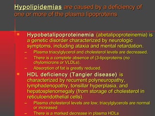 Hypolipidemias are caused by a deficiency of
one or more of the plasma lipoproteins


–
–
–


–
–

Hypobetalipoproteinemia (abetalipoproteinemia) is
a genetic disorder characterized by neurologic
symptoms, including ataxia and mental retardation.
Plasma triacylglycerol and cholesterol levels are decreased.
There is a complete absence of (3-lipoproteins (no
chylomicrons or VLDLs).
Absorption of fat is greatly reduced.

HDL deficiency (Tangier disease) is
characterized by recurrent polyneuropathy,
lymphadenopathy, tonsillar hyperplasia, and
hepatosplenomegaly (from storage of cholesterol in
reticuloendothelial cells).

Plasma cholesterol levels are low; triacylglycerols are normal
or increased
There is a marked decrease in plasma HDLs

 