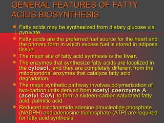 GENERAL FEATURES OF FATTY
ACIDS BIOSYNTHESIS










Fatty acids may be synthesized from dietary glucose via
pyruvate.
Fatty acids are the preferred fuel source for the heart and
the primary form in which excess fuel is stored in adipose
tissue.
The major site of fatty acid synthesis is the liver.
The enzymes that synthesize fatty acids are localized in
the cytosol, and they are completely different from the
mitochondrial enzymes that catalyze fatty acid
degradation.
The major synthetic pathway involves polymerization of
two-carbon units derived from acetyl coenzyme A
(acetyl CoA) to form a sixteen-carbon saturated fatty
acid, palmitic acid.
Reduced nicotinamide adenine dinucleotide phosphate
(NADPH) and adenosine triphosphate (ATP) are required
for fatty acid synthesis.

 