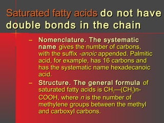 Saturated fatty acids do not have
double bonds in the chain
– Nomenclature. The systematic
name gives the number of carbons,
with the suffix -anoic appended. Palmitic
acid, for example, has 16 carbons and
has the systematic name hexadecanoic
acid.
– Structure. The general formula of
saturated fatty acids is CH3—(CH2)nCOOH, where n is the number of
methylene groups between the methyl
and carboxyl carbons.

 