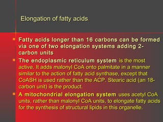 Elongation of fatty acids.






Fatty acids longer than 16 carbons can be formed
via one of two elongation systems adding 2carbon units
The endoplasmic reticulum system is the most
active. It adds malonyl CoA onto palmitate in a manner
similar to the action of fatty acid synthase, except that
CoASH is used rather than the ACP. Stearic acid (an 18carbon unit) is the product.
A mitochondrial elongation system uses acetyl CoA
units, rather than malonyl CoA units, to elongate fatty acids
for the synthesis of structural lipids in this organelle.

 