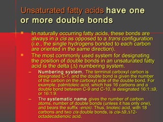 Unsaturated fatty acids have one
or more double bonds




–

–

In naturally occurring fatty acids, these bonds are
always in a cis as opposed to a trans configuration
(i.e., the single hydrogens bonded to each carbon
are oriented in the same direction).
The most commonly used system for designating
the position of double bonds in an unsaturated fatty
acid is the delta (∆) numbering system.

Numbering system. The terminal carboxyl carbon is
designated C-1, and the double bond is given the number
of the carbon on the carboxyl side of the double bond. For
example, palmitoleic acid, which has 16 carbons and a
double bond between C-9 and C-10, is designated 16:1:∆9,
or 16:1:9.
The systematic name gives the number of carbon
atoms, number of double bonds (unless it has only one),
and bears the suffix -enoic. Thus, linoleic acid, with 18
carbons and two cis double bonds, is cis-∆9,∆12octadecadienoic acid.

 