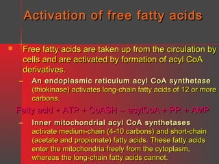 Activation of free fatty acids
Free fatty acids are taken up from the circulation by
cells and are activated by formation of acyl CoA
derivatives.



–

An endoplasmic reticulum acyl CoA synthetase
(thiokinase) activates long-chain fatty acids of 12 or more
carbons.

Fatty acid + ATP + CoASH → acylCoA + PPi + AMP
–

Inner mitochondrial acyl CoA synthetases
activate medium-chain (4-10 carbons) and short-chain
(acetate and propionate) fatty acids. These fatty acids
enter the mitochondria freely from the cytoplasm,
whereas the long-chain fatty acids cannot.

 