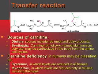 Transfer reaction

Sources of carnitine



–
–

Dietary sources include red meat and dairy products.
Synthesis. Carnitine (β-hydroxy-γ-trimethylammonium
butyrate) may be synthesized in the body from the amino
acid lysine.

Carnitine deficiency in humans may be classified
as:



–
–

Systemic, in which levels are reduced in all tissues
Myopathic, in which levels are reduced only in muscle,
including the heart

 