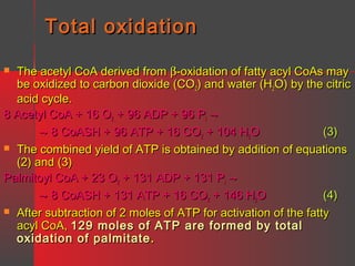 Total oxidation
The acetyl CoA derived from β-oxidation of fatty acyl CoAs may
be oxidized to carbon dioxide (CO2) and water (H2O) by the citric
acid cycle.
8 Acetyl CoA + 16 O2 + 96 ADP + 96 Pi →
→ 8 CoASH + 96 ATP + 16 CO2 + 104 H2O
(3)
 The combined yield of ATP is obtained by addition of equations
(2) and (3)
Palmitoyl CoA + 23 O2 + 131 ADP + 131 Pi →
→ 8 CoASH + 131 ATP + 16 CO2 + 146 H2O
(4)
 After subtraction of 2 moles of ATP for activation of the fatty
acyl CoA, 129 moles of ATP are formed by total
oxidation of palmitate .


 