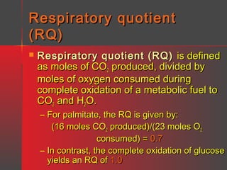 Respiratory quotient
(RQ)


Respiratory quotient (RQ) is defined
as moles of CO2 produced, divided by
moles of oxygen consumed during
complete oxidation of a metabolic fuel to
CO2 and H2O.

– For palmitate, the RQ is given by:
(16 moles CO2 produced)/(23 moles O2
consumed) = 0.7
– In contrast, the complete oxidation of glucose
yields an RQ of 1.0

 