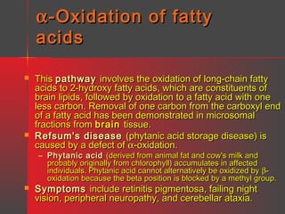 α -Oxidation of fatty
acids




This pathway involves the oxidation of long-chain fatty
acids to 2-hydroxy fatty acids, which are constituents of
brain lipids, followed by oxidation to a fatty acid with one
less carbon. Removal of one carbon from the carboxyl end
of a fatty acid has been demonstrated in microsomal
fractions from brain tissue.
Refsum's disease (phytanic acid storage disease) is
caused by a defect of α-oxidation.
– Phytanic acid (derived from animal fat and cow's milk and
probably originally from chlorophyll) accumulates in affected
individuals. Phytanic acid cannot alternatively be oxidized by βoxidation because the beta position is blocked by a methyl group.



Symptoms include retinitis pigmentosa, failing night
vision, peripheral neuropathy, and cerebellar ataxia.

 