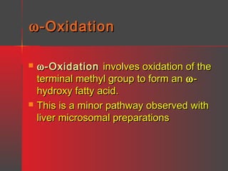 ω -Oxidation




ω -Oxidation involves oxidation of the
terminal methyl group to form an ω hydroxy fatty acid.
This is a minor pathway observed with
liver microsomal preparations

 