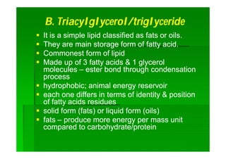 B.B. TriacylglycerolTriacylglycerol/triglyceride/triglyceride
 It is a simple lipid classified as fats or oils.It is a simple lipid classified as fats or oils.
 They are main storage form of fatty acid.They are main storage form of fatty acid.
 Commonest form of lipidCommonest form of lipid
 Made up of 3 fatty acids & 1 glycerolMade up of 3 fatty acids & 1 glycerol
moleculesmolecules –– ester bond through condensationester bond through condensation
processprocess
 hydrophobic; animal energy reservoirhydrophobic; animal energy reservoir
 each one differs in terms of identity & positioneach one differs in terms of identity & position
of fatty acids residuesof fatty acids residues
 solid form (fats) or liquid form (oils)solid form (fats) or liquid form (oils)
 fatsfats –– produce more energy per mass unitproduce more energy per mass unit
compared to carbohydrate/proteincompared to carbohydrate/protein
 