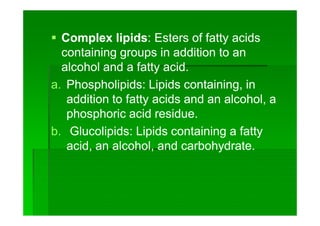  Complex lipidsComplex lipids:: Esters of fatty acidsEsters of fatty acids
containing groups in addition to ancontaining groups in addition to an
alcohol and a fatty acid.alcohol and a fatty acid.
a.a. Phospholipids:Phospholipids: Lipids containing, inLipids containing, in
addition to fatty acids and an alcohol, aaddition to fatty acids and an alcohol, a
phosphoric acid residue.phosphoric acid residue.
b.b. GlucolipidsGlucolipids:: Lipids containing a fattyLipids containing a fatty
acid, an alcohol, and carbohydrate.acid, an alcohol, and carbohydrate.
 