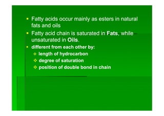  Fatty acids occur mainly as esters in naturalFatty acids occur mainly as esters in natural
fats and oilsfats and oils
 Fatty acid chain is saturated inFatty acid chain is saturated in FatsFats, while, while
unsaturated inunsaturated in OilsOils..
 different from each other by:different from each other by:
 length of hydrocarbonlength of hydrocarbon
 degree of saturationdegree of saturation
 position of double bond in chainposition of double bond in chain
 