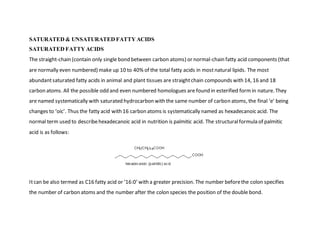 SATURATED & UNSATURATED FATTY ACIDS
SATURATED FATTY ACIDS
The straight-chain (contain only single bond between carbon atoms) or normal-chain fatty acid components (that
are normally even numbered) make up 10 to 40% of the total fatty acids in mostnatural lipids. The most
abundantsaturated fatty acids in animal and plant tissues are straightchain compounds with 14, 16 and 18
carbon atoms. All the possible odd and even numbered homologues are found in esterified formin nature. They
are named systematically with saturated hydrocarbon with the same number of carbon atoms, the final ‘e’ being
changes to ‘oic’. Thus the fatty acid with 16 carbon atoms is systematically named as hexadecanoic acid. The
normal term used to describehexadecanoic acid in nutrition is palmitic acid. The structuralformula of palmitic
acid is as follows:
Itcan be also termed as C16 fatty acid or ‘16:0’ with a greater precision. The number beforethe colon specifies
the number of carbon atoms and the number after the colon species the position of the double bond.
 