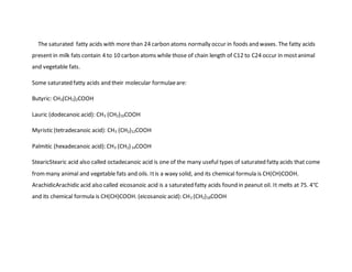 The saturated fatty acids with more than 24 carbon atoms normally occur in foods and waxes. The fatty acids
present in milk fats contain 4 to 10 carbon atoms while those of chain length of C12 to C24 occur in mostanimal
and vegetable fats.
Some saturated fatty acids and their molecular formulaeare:
Butyric: CH3(CH2)2COOH
Lauric (dodecanoic acid): CH3 (CH2)10COOH
Myristic (tetradecanoic acid): CH3 (CH2)12COOH
Palmitic (hexadecanoic acid): CH3 (CH2)14COOH
StearicStearic acid also called octadecanoic acid is one of the many useful types of saturated fatty acids that come
frommany animal and vegetable fats and oils. Itis a waxy solid, and its chemical formula is CH(CH)COOH.
ArachidicArachidic acid also called eicosanoic acid is a saturated fatty acids found in peanut oil. It melts at 75. 4°C
and its chemical formula is CH(CH)COOH. (eicosanoic acid): CH3 (CH2)18COOH
 